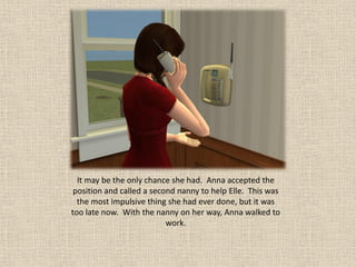 It may be the only chance she had. Anna accepted the
 position and called a second nanny to help Elle. This was
  the most impulsive thing she had ever done, but it was
too late now. With the nanny on her way, Anna walked to
                           work.
 