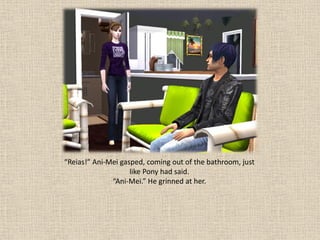 “Reias!” Ani-Mei gasped, coming out of the bathroom, just
                    like Pony had said.
              “Ani-Mei.” He grinned at her.
 