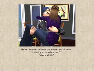 He had barely stood when she jumped into his arms.
          “I take it you missed me then?”
                   “Maybe a little.”
 