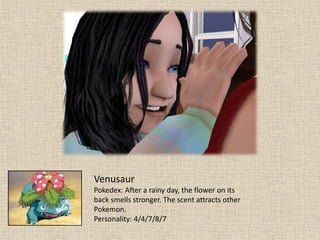 Venusaur
Pokedex: After a rainy day, the flower on its
back smells stronger. The scent attracts other
Pokemon.
Personality: 4/4/7/8/7
 