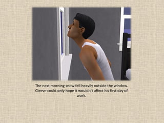 The next morning snow fell heavily outside the window.
Cleeve could only hope it wouldn’t affect his first day of
                         work.
 