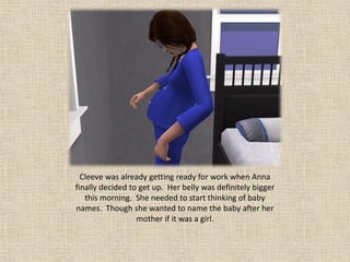 Cleeve was already getting ready for work when Anna
finally decided to get up. Her belly was definitely bigger
   this morning. She needed to start thinking of baby
names. Though she wanted to name the baby after her
                  mother if it was a girl.
 