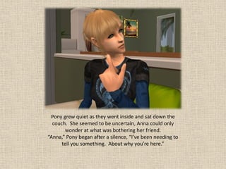 Pony grew quiet as they went inside and sat down the
  couch. She seemed to be uncertain, Anna could only
       wonder at what was bothering her friend.
“Anna,” Pony began after a silence, “I’ve been needing to
      tell you something. About why you’re here.”
 