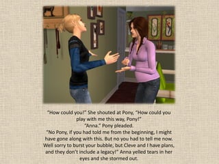 “How could you!” She shouted at Pony, “How could you
               play with me this way, Pony!”
                   “Anna.” Pony pleaded.
 “No Pony, if you had told me from the beginning, I might
have gone along with this. But no you had to tell me now.
Well sorry to burst your bubble, but Cleve and I have plans,
and they don’t include a legacy!” Anna yelled tears in her
                eyes and she stormed out.
 