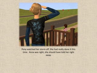 Pony watched her storm off. She had really done it this
 time. Anna was right, she should have told her right
                        away.
 