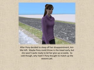 After Pony decided to sleep off her disappointment, Ani-
Mei left. Maybe Pony could throw in the towel early, but
  she wasn’t quite ready to let her give up so easily. So
 cold though, why hadn’t Pony thought to match up the
                      seasons yet.
 
