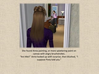 She found Anna painting, or more splattering paint on
            canvas with angry brushstrokes.
“Ani-Mei!” Anna looked up with surprise, then blushed, “I
                suppose Pony told you.”
 