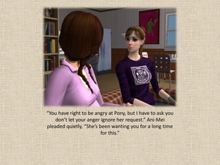 “You have right to be angry at Pony, but I have to ask you
    don’t let your anger ignore her request.” Ani-Mei
pleaded quietly, “She’s been wanting you for a long time
                         for this.”
 