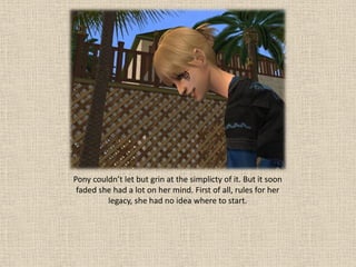 Pony couldn’t let but grin at the simplicty of it. But it soon
 faded she had a lot on her mind. First of all, rules for her
         legacy, she had no idea where to start.
 