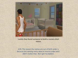 Luckily they found someone to build a nursery short
                       notice.


 A/N: The reason the names are out of birth order is
because the naming menu went in reverse order and I
      didn’t realize that. But I got my babies!.
 