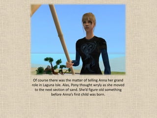 Of course there was the matter of telling Anna her grand
role in Laguna Isle. Alas, Pony thought wryly as she moved
  to the next section of sand. She’d figure old something
            before Anna’s first child was born.
 