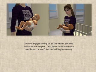 Ani-Mei enjoyed doting on all the babies, she held
Bulbasaur the longest. “You don’t know how much
 trouble you caused.” She said tickling her tummy.
 