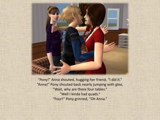 “Pony!” Anna shouted, hugging her friend, “I did it.”
“Anna!” Pony shouted back nearly jumping with glee,
          “Wait, why are there four tables.”
              “Well I kinda had quads.”
          “Four!” Pony grinned, “Oh Anna.”
 