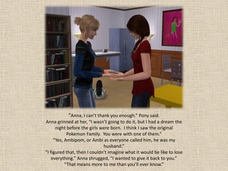 “Anna, I can’t thank you enough.” Pony said.
Anna grinned at her, “I wasn’t going to do it, but I had a dream the
      night before the girls were born. I think I saw the original
            Pokemon Family. You were with one of them.”
     “Yes, Ambipom, or Ambi as everyone called him, he was my
                              husband.”
“I figured that, then I couldn’t imagine what it would be like to lose
    everything.” Anna shrugged, “I wanted to give it back to you.”
           “That means more to me than you’ll ever know.”
 