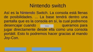 Nintendo switch
Así es la Nintendo Switch. La consola está llenas
de posibilidades. ... La base tendrá dentro una
pantalla que es la consola en sí, la cual podremos
desencajar cuando queramos para
jugar directamente desde ella como una consola
portátil. Esto lo podremos hacer gracias al mando
Joy-Con.
NintendoNintendoNintendoNintendoNintendo
 