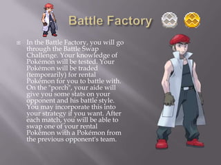 

In the Battle Factory, you will go
through the Battle Swap
Challenge. Your knowledge of
Pokémon will be tested. Your
Pokémon will be traded
(temporarily) for rental
Pokémon for you to battle with.
On the "porch", your aide will
give you some stats on your
opponent and his battle style.
You may incorporate this into
your strategy if you want. After
each match, you will be able to
swap one of your rental
Pokémon with a Pokémon from
the previous opponent's team.

 