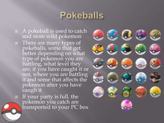 




A pokeball is used to catch
and store wild pokemon
There are many types of
pokeballs, some that get
better depending on what
type of pokemon you are
battling, what level they
are, if you have caught it or
not, where you are battling
it and some that affects the
pokemon after you have
caugh it
If your party is full, the
pokemon you catch are
transported to your PC box

 