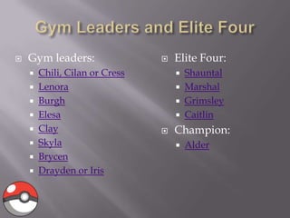 

Gym leaders:
Chili, Cilan or Cress
 Lenora
 Burgh
 Elesa
 Clay
 Skyla
 Brycen
 Drayden or Iris



Elite Four:
Shauntal
 Marshal
 Grimsley
 Caitlin







Champion:


Alder

 