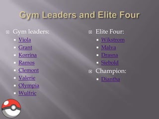 

Gym leaders:
Viola
 Grant
 Korrina
 Ramos
 Clemont
 Valerie
 Olympia
 Wulfric



Elite Four:
Wikstrom
 Malva
 Drasna
 Siebold







Champion:


Diantha

 