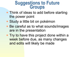 Suggestions to Future Groups Think of ideas to add before starting the power point Study a little bit on pok émon Be careful as to what sounds/images are in the presentation Try to have this project done within a week before due, as many changes and edits will likely be made 