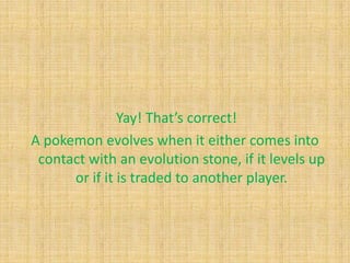 Yay! That’s correct!
A pokemon evolves when it either comes into
 contact with an evolution stone, if it levels up
      or if it is traded to another player.
 