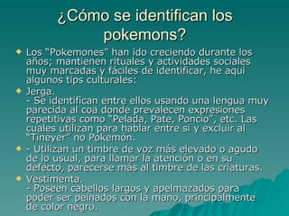 ¿Cómo se identifican los pokemons? Los “Pokemones” han ido creciendo durante los años; mantienen rituales y actividades sociales muy marcadas y fáciles de identificar, he aquí algunos tips culturales: Jerga. - Se identifican entre ellos usando una lengua muy parecida al coa donde prevalecen expresiones repetitivas como “Pelada, Pate, Poncio”, etc. Las cuales utilizan para hablar entre si y excluir al “Tineyer” no Pokemón. - Utilizan un timbre de voz más elevado o agudo de lo usual, para llamar la atención o en su defecto, parecerse más al timbre de las criaturas. Vestimenta. - Poseen cabellos largos y apelmazados para poder ser peinados con la mano, principalmente de color negro. 
