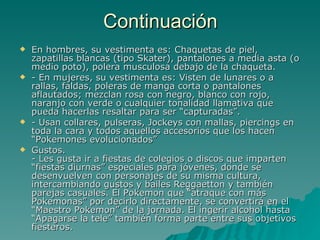 Continuación En hombres, su vestimenta es: Chaquetas de piel, zapatillas blancas (tipo Skater), pantalones a media asta (o medio poto), polera musculosa debajo de la chaqueta. - En mujeres, su vestimenta es: Visten de lunares o a rallas, faldas, poleras de manga corta o pantalones aflautados; mezclan rosa con negro, blanco con rojo, naranjo con verde o cualquier tonalidad llamativa que pueda hacerlas resaltar para ser “capturadas”. - Usan collares, pulseras, Jockeys con mallas, piercings en toda la cara y todos aquellos accesorios que los hacen “Pokemones evolucionados” Gustos. - Les gusta ir a fiestas de colegios o discos que imparten “fiestas diurnas” especiales para jóvenes, donde se desenvuelven con personajes de su misma cultura, intercambiando gustos y bailes Reggaetton y también parejas casuales. El Pokemon que “atraque con más Pokemonas” por decirlo directamente, se convertirá en el “Maestro Pokemon” de la jornada. El ingerir alcohol hasta “Apagarse la tele” también forma parte entre sus objetivos fiesteros. 
