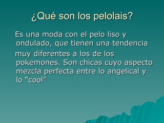 ¿Qué son los pelolais? Es una moda con el pelo liso y ondulado, que tienen una tendencia muy diferentes a los de los pokemones. Son chicas cuyo aspecto mezcla perfecta entre lo angelical y lo “cool”  