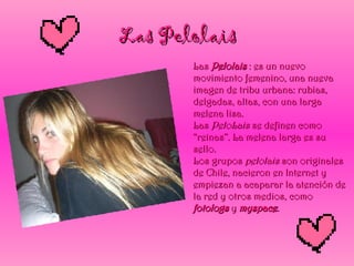 Las Pelolais Las  Pelolais  : es un nuevo movimiento femenino, una nueva imagen de tribu urbana: rubias, delgadas, altas, con una larga melena lisa. Las  PeloLais  se definen como “reinas”. La melena larga es su sello. Los grupos  pelolais  son originales de Chile, nacieron en Internet y empiezan a acaparar la atención de la red y otros medios, como  fotologs  y  myspace . 