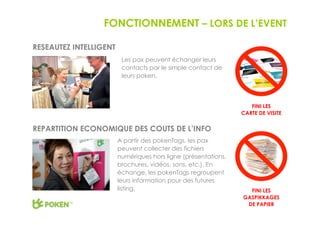 FONCTIONNEMENT – LORS DE L’EVENT

RESEAUTEZ INTELLIGENT
                         Les pax peuvent échanger leurs
                         contacts par le simple contact de
                         leurs poken.



                                                                   FINI LES
                                                                CARTE DE VISITE


REPARTITION ECONOMIQUE DES COUTS DE L’INFO
                        A partir des pokenTags, les pax
                        peuvent collecter des fichiers
                        numériques hors ligne (présentations,
                        brochures, vidéos, sons, etc.). En
                        échange, les pokenTags regroupent
                        leurs information pour des futures
                        listing.                                  FINI LES
                                                                GASPIKKAGES
                                                                 DE PAPIER
 