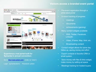 Visitors access a branded event portal

                                                     •   Pre-event registration through a
                                                         white-label portal
                                                     •   In-event tracking of progress:
                                                           •   meetings
                                                           •   documents
                                                           •   achievements (gaming)
                                                     •   Many content widgets available
                                                           •   RSS, Twitter, Facebook,
                                                               LinkedIn
                                                           •   Video, iFrame, Map, html, etc.
                                                           •   Broadcasting content
                                                     •    Contact widget allows for same day
                                                         follow up, saving money and effort
Experience a real portal built for                   •   Export contacts to favorite CRM or
Symantec’s annual convention:                            email system
Go to http://user.poken.com (note, no “www”)         •   Save money with files & links widget,
                                                         make money by selling ad space
Login: symantecdemo     Password: poken
                                                     •   Meetings tracking for hosted buyers
 