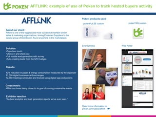 AFFLINK: example of use of Poken to track hosted buyers activity


                                                                           Poken products used
                                                                            pokenPULSE custom               pokenTAG custom


About our client
Afflink is one of the biggest and most successful member-driven
sales & marketing organizations, linking Preferred Suppliers to the
largest group of Distributors found anywhere in the marketplace.


                                                                           Event photos               Web Portal
Solution
•Paperless booth
•Check-in and check-out
•Full mobile lead-generation with survey
•Auto-creating leads from the NFC badges


Results

42% reduction in paper & energy consumption measured by the organizer
61,000 digital business-card exchanges
12,360 meetings scheduled and tracked using digital tags and pokens


Green metric
Afflink can boast being closer to its goal of running sustainable events


Exhibitor reaction
“the best analytics and lead generation reports we’ve ever seen.”


                                                                           Read more information on
                                                                           poken.com/cases/afflink
 