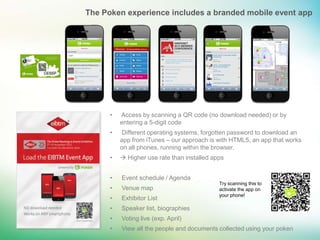 The Poken experience includes a branded mobile event app




      •   Access by scanning a QR code (no download needed) or by
          entering a 5-digit code
      •   Different operating systems, forgotten password to download an
          app from iTunes – our approach is with HTML5, an app that works
          on all phones, running within the browser.
      •    Higher use rate than installed apps


      •   Event schedule / Agenda
                                             Try scanning this to
      •   Venue map                          activate the app on
                                             your phone!
      •   Exhibitor List
      •   Speaker list, biographies
      •   Voting live (exp. April)
      •   View all the people and documents collected using your poken
 