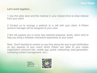 Next Steps

Let’s work together…

1 Use this slide deck and the material in your shared drive to draw interest
from your client

2 Contact us to arrange a webinar or a call with your client. A Poken
account manager will be assigned to your case.

3 We will support you in every way (tailored proposal, quote, client visit) to
help you bring a fantastic interactive experience to your event

Note: Don't hesitate to contact us any time along the way to get clarification
on any aspects of your event which Poken can tailor to your needs
(registration online/on-site, mobile app, portal, networking, lead generation,
marketing content management, etc.)


                   Scan to
                   collect this
                   slide deck
 