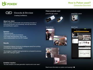 How is Poken used?
                                                                                                                  Giesecke-Devrient

                                                                    Poken products used
                                                                    pokenPULSE custom                       pokenTAG custom




About our client
G&D is a global market leader and pioneering innovator in
banknote production and processing, security documents,
and identification systems.
                                                                    Event photos                            Web Portal


Solution
•Paperless booth
•Check-in and check-out of demos
•Full mobile lead-generation with survey
•Auto-creating leads from the NFC badges


Results

Thousands of glossy brochures & catalogues saved from printing
and shipping, exchanged digitally

10x increase in qualified leads generated as compared to previous
years’ NFC lead gen system




Exhibitor reaction
“the best analytics and lead generation reports we’ve ever seen.”

                                                                    Read more information on poken.com/cases/gd
 