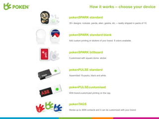 How it works – choose your device

pokenSPARK standard
30+ designs: rockstar, panda, alien, geisha, etc. – neatly shipped in packs of 10.




pokenSPARK standard blank
Add custom printing or stickers of your brand. 8 colors available.




pokenSPARK billboard
Customized with square dome sticker.




pokenPULSE standard
Assembled 10-packs, black and white.




pokenPULSEcustomised
With brand-customized printing on the cap.




pokenTAGS
Stores up to 3000 contacts and it can be customized with your brand.
 