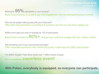 The Poken Green Event Suite
                                                                                  In a nutshell 2/3


Wishing for   95% participation in your surveys?
Build a touch-survey on a wall to get viral engagement, and let participants pursue it online.


Who are the people walking away with your brochures?
Offer killer lead generation to exhibitors & sponsors and find out who those people are.


Mobile event apps are used on average by 13% of participants.

Boost those numbers to     80%+ and get your visitors to engage with your mobile content.
Add something new to your sponsorship packages!
Offer a branded experience with community portal, mobile app and USB customization


The AMEX Supplier Trade Show saved over 1 million sheets of paper.

Run a completely     paperless event!

With Poken, everybody is equipped, so everyone can participate.
 