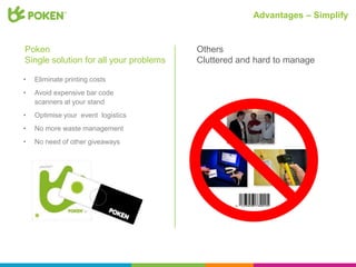 Advantages – Simplify


Poken                                   Others
Single solution for all your problems   Cluttered and hard to manage

•   Eliminate printing costs
•   Avoid expensive bar code
    scanners at your stand
•   Optimise your event logistics
•   No more waste management
•   No need of other giveaways
 