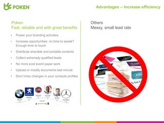 Advantages – Increase efficiency


Poken                                              Others
Fast, reliable and with great benefits             Messy, small lead rate
•   Power your branding activities
•   Increase opportunities: no time to speak?
    Enough time to touch
•   Distribute sharable and portable contents
•   Collect extremely qualified leads
•   No more post event paper work
•   Upload or modify documents last minute
•   Don’t miss changes in your contacts profiles
 