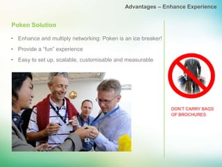 Advantages – Enhance Experience


Poken Solution

• Enhance and multiply networking: Poken is an ice breaker!
• Provide a “fun” experience
• Easy to set up, scalable, customisable and measurable




                                                              DON’T CARRY BAGS
                                                              OF BROCHURES
 