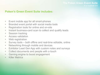 The Poken Green Event Suite
                                                                       In a nutshell 3/3


Poken’s Green Event Suite includes:


•   Event mobile app for all smart-phones
•   Branded event portal with social media tools
•   Registration tools for online and on-site
•   Instant business-card scan to collect and qualify leads
•   Session tracking
•   Access validation
•   Web registration
•   Survey tools – both offline and real-time editable, online
•   Networking through mobile and devices
•   Exhibitor Lead Gen App with custom notes and surveys
•   Collect documents and people with a touch
•   Gaming engine to boost engagement
•   Killer Metrics
 