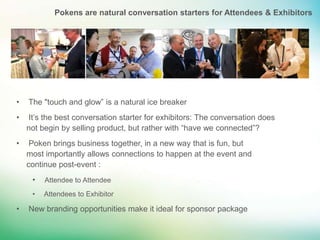 Pokens are natural conversation starters for Attendees & Exhibitors




•   The "touch and glow” is a natural ice breaker
•   It’s the best conversation starter for exhibitors: The conversation does
    not begin by selling product, but rather with “have we connected”?
•    Poken brings business together, in a new way that is fun, but
    most importantly allows connections to happen at the event and
    continue post-event :
     •   Attendee to Attendee
     •   Attendees to Exhibitor

•   New branding opportunities make it ideal for sponsor package
 