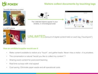 Visitors collect documents by touching tags

Touch&collectusing a poken




                                  The collected objects appear in your
                                    timeline, in chronological order

or a NFC phone




                              UNLIMITEDamount of digital content held on each tag (“touchpoint”)


How an exhibitor/supplier would use it

   •   Make content available to visitors at a "touch”, and gather leads. Never miss a visitor - it is priceless.
   •   The conversation is natural "would you like to collect my content” ?
   •   Sharing event content for post-event learning
   •   Real time surveys with viral appeal
   •   Cost saving: Eliminate paper waste and all operational costs
 