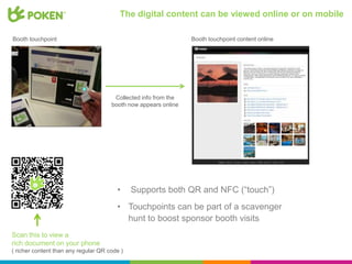 The digital content can be viewed online or on mobile

Booth touchpoint                                                 Booth touchpoint content online




                                       Collected info from the
                                      booth now appears online




                                        •     Supports both QR and NFC (“touch”)
                                        • Touchpoints can be part of a scavenger
                                          hunt to boost sponsor booth visits
Scan this to view a
rich document on your phone
( richer content than any regular QR code )
 