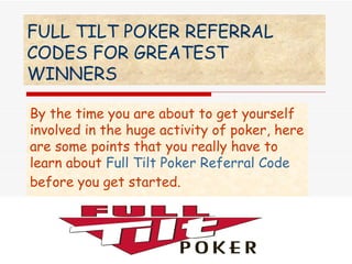 FULL TILT POKER REFERRAL CODES FOR GREATEST WINNERS   By the time you are about to get yourself involved in the huge activity of poker, here are some points that you really have to learn about  Full Tilt Poker Referral Code  before you get started. 