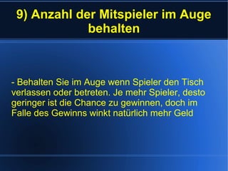 9) Anzahl der Mitspieler im Auge
behalten
- Behalten Sie im Auge wenn Spieler den Tisch
verlassen oder betreten. Je mehr Spieler, desto
geringer ist die Chance zu gewinnen, doch im
Falle des Gewinns winkt natürlich mehr Geld
 