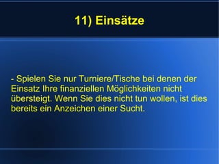 11) Einsätze
- Spielen Sie nur Turniere/Tische bei denen der
Einsatz Ihre finanziellen Möglichkeiten nicht
übersteigt. Wenn Sie dies nicht tun wollen, ist dies
bereits ein Anzeichen einer Sucht.
 