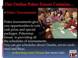  Poker Tournaments
Poker tournaments give
you opportunities to win
cash prize and special
packages. Pokerstop
forum is providing all
the schedules of tournaments.
You can get schedules about Omaha, seven cards,
stud and Razz.
Visit pokerstop.com/forum for more info.
Our Online Poker Forum Contains…
 