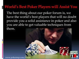 World’s Best Poker Players will Assist You
The best thing about our poker forum is, we
have the world’s best players that will no doubt
provide you a solid assistance in poker and also
you are able to get valuable techniques from
them.
www.pokerstop.com/forum
 