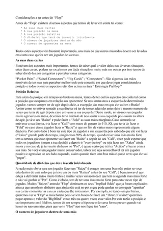 Considerações a ter antes do “Flop”
Antes do “Flop” existem diversos aspectos que temos de levar em conta tal como:
* As suas duas cartas
* A sua posição na mesa
* A sua posição relativa
* O dinheiro que terá de investir inicalmente
* O número de jogadores dentro da mão
* O numero de oponentes na mesa
Todos estes aspectos tem bastante importancia, uns mais do que outros mastodos devem ser levados
em conta caso queira ser um jogador de sucesso.
As suas duas cartas
Esteé um dos aspectos mais importantes, temos de saber qual o valor delas nas diversas situaçoes,
estas duas cartas, podem ser excelentes em dada situação e muito más em outras por isso temos de
saber dividi-las por categorias e perceber essas categorias.
“Pocket Pairs” ; “Suited Connectors” ; “Big Cards” ; “Connectors” ; São algumas das mãos
possiveis de ter mas para perceber melhor todo este conceito e o que deve jogar considerando a
posição e todos os outros aspectos referidos acima na área “ Estrategia PreFlop ”
Posição Relativa
Para alem da posiçao em relaçao ao botão na mesa, temos de ter outros aspectos em conta tal como
a posição que ocupamos em relação aos oponentes! Se nos sentar-mos a esquerda de determinado
jogador, vamos sempre ter de agir depois dele, a excepção das mao em que ele vai ter o Butão!
Assim como se estiver sentado a sua direita irá ter de tomar adecisão antes dele o mesmo numero de
vezes que teria de agir depois caso estivesse a sua esquerda! Deste modo, se vir-mos um jogador
muito agressivo na mesa, devemos ter o cuidado de nos sentar a sua esquerda pois assim na altura
de agir, ja vê o seu "Raize" e pode fazer o "Fold" as suas maos marginais.Caso contrario se
estivesse a sua direita, iria fazer o "Call" com maos do genero de 910, JQ, que teria de fazer o
"Fold" no caso desse jogador fazer o "Raize",o que no fim de varias maos representaria algum
dinheiro. Por outro lado é bom ter este tipo de jogador a sua esquerda pois sabendo que ele vai fazer
o"Raize" grande parte do tempo, imaginemos 90% do tempo, quando tiver uma mão muito forte
tem a certeza que esse oponente vai fazer um "Raize" a seguir ao seu "Call", voce pode esperar que
todos os jogadores tomem a sua decisão e depois ir "over the top" ou seja fazer um "Raize" ainda
maior e no caso de ja ter muito dinheiro no "Pot", é quase certo que irá ter "Action" e lucrar com a
sua mão. Se você é um jogador muito conservador, talvez ate seja aconcelhavel ter um jogador
passivo e agressivo do seu lado esquerdo, assim quando tiver uma boa mão é quase certo que ele vai
"pagar".
Quantidade de dinheiro que deve investir inicialmente
A razão mais obvia para um jogador fazer um "Raize" é porque tem uma boa mão entao se voce
esta dentro de uma mão que ja teve um ou mais "Raizes" antes do seu "Call", é bem provavel que
esteja a defrontar mãos muito fortes e muitas vezes vai acontecer que tem a segunda mao mais forte
e não vai ganhar o "Pot". Como é obvio, tem de ter uma mao muito forte para estar neste tipo de
jogadas. Muitos "Raizes" antesdo "Flop" diminuem os seus "Implied Odds" que ja foram explicados
atras,e que envolvem dinheiro que ainda não está no pot e que pode ganhar se conseguir "apanhar"
nas cartas comunitarias a ou as cartasque lhe interessam. Por exemplo, se temos um par baixo,
queremos ver o "Flop" o mais barato possivel em busca de fazer um "Three of a kind" queremos
pagar apenas o valor do "BigBlind" e nao três ou quatro vezes esse valor.Por esta razão a posição é
tao importante em Hold'em, temos de por sempre a hipotese e de certa forma prever quando vai
haver ou nao um raize, para que ver o "Flop" nao nos fique tao "caro".
O numero de jogadores dentro de uma mão
 